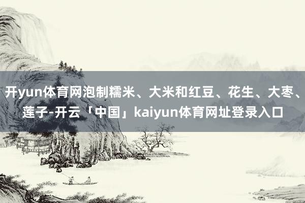 开yun体育网泡制糯米、大米和红豆、花生、大枣、莲子-开云「中国」kaiyun体育网址登录入口