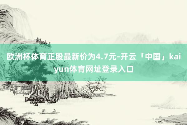 欧洲杯体育正股最新价为4.7元-开云「中国」kaiyun体育网址登录入口