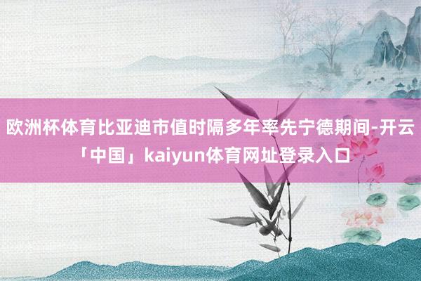 欧洲杯体育比亚迪市值时隔多年率先宁德期间-开云「中国」kaiyun体育网址登录入口