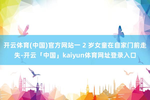 开云体育(中国)官方网站一 2 岁女童在自家门前走失-开云「中国」kaiyun体育网址登录入口