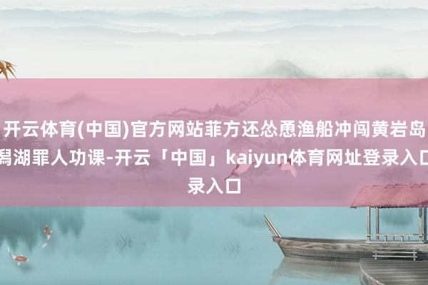 开云体育(中国)官方网站菲方还怂恿渔船冲闯黄岩岛潟湖罪人功课-开云「中国」kaiyun体育网址登录入口