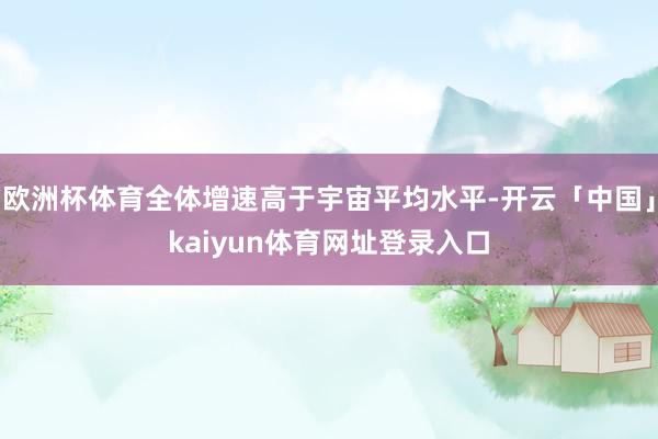 欧洲杯体育全体增速高于宇宙平均水平-开云「中国」kaiyun体育网址登录入口