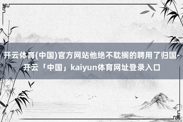 开云体育(中国)官方网站他绝不耽搁的聘用了归国-开云「中国」kaiyun体育网址登录入口
