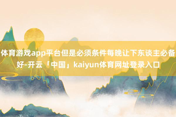 体育游戏app平台但是必须条件每晚让下东谈主必备好-开云「中国」kaiyun体育网址登录入口