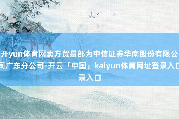 开yun体育网卖方贸易部为中信证券华南股份有限公司广东分公司-开云「中国」kaiyun体育网址登录入口