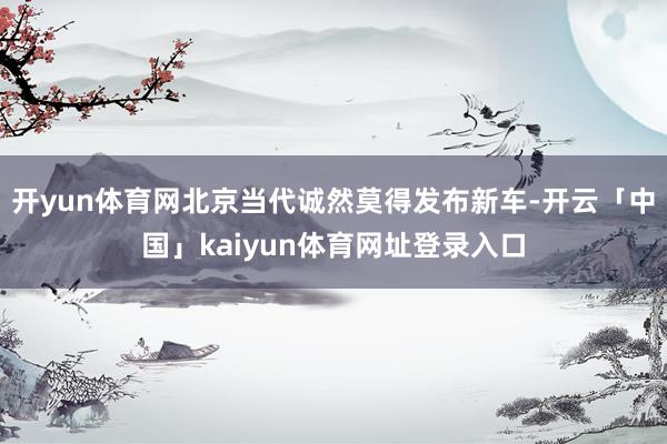 开yun体育网北京当代诚然莫得发布新车-开云「中国」kaiyun体育网址登录入口