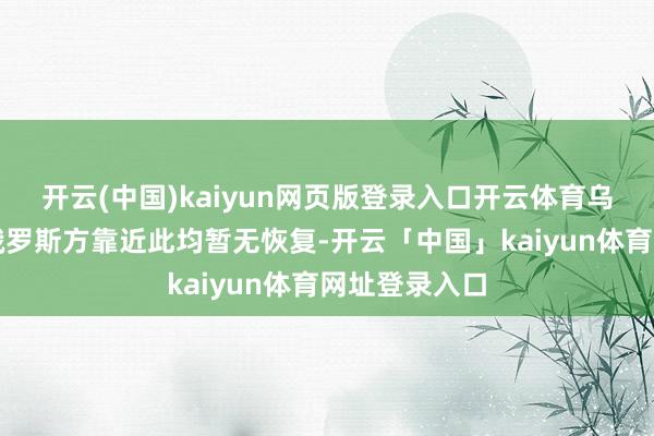 开云(中国)kaiyun网页版登录入口开云体育乌克兰官方和俄罗斯方靠近此均暂无恢复-开云「中国」kaiyun体育网址登录入口