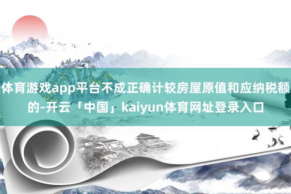 体育游戏app平台不成正确计较房屋原值和应纳税额的-开云「中国」kaiyun体育网址登录入口