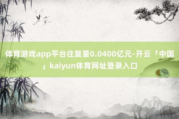 体育游戏app平台往复量0.0400亿元-开云「中国」kaiyun体育网址登录入口