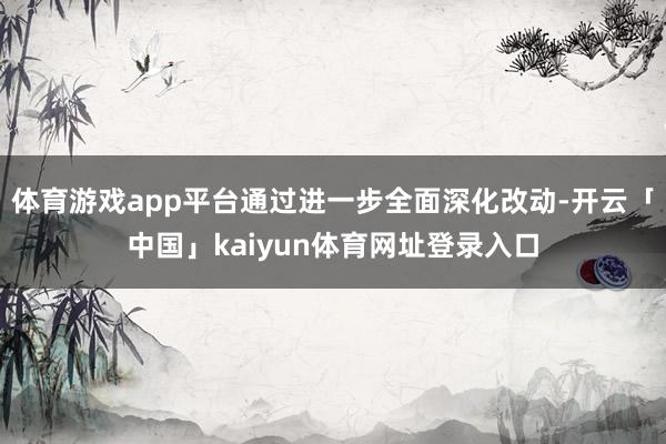 体育游戏app平台通过进一步全面深化改动-开云「中国」kaiyun体育网址登录入口