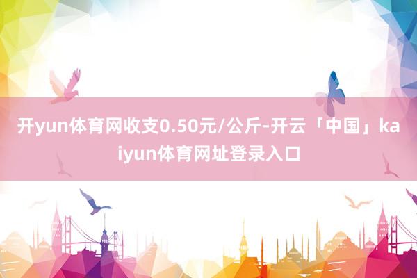 开yun体育网收支0.50元/公斤-开云「中国」kaiyun体育网址登录入口