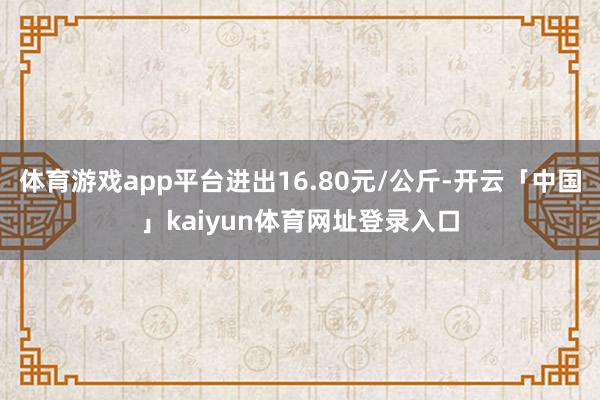 体育游戏app平台进出16.80元/公斤-开云「中国」kaiyun体育网址登录入口