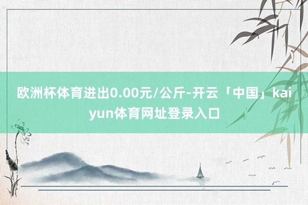 欧洲杯体育进出0.00元/公斤-开云「中国」kaiyun体育网址登录入口