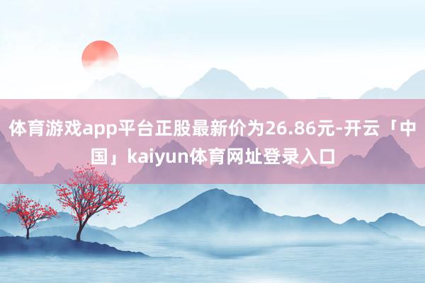 体育游戏app平台正股最新价为26.86元-开云「中国」kaiyun体育网址登录入口