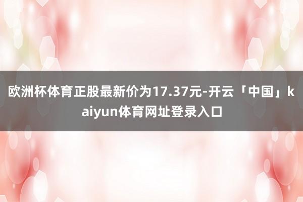 欧洲杯体育正股最新价为17.37元-开云「中国」kaiyun体育网址登录入口