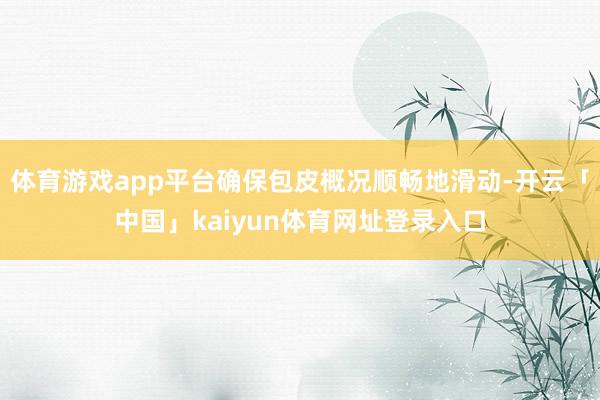 体育游戏app平台确保包皮概况顺畅地滑动-开云「中国」kaiyun体育网址登录入口