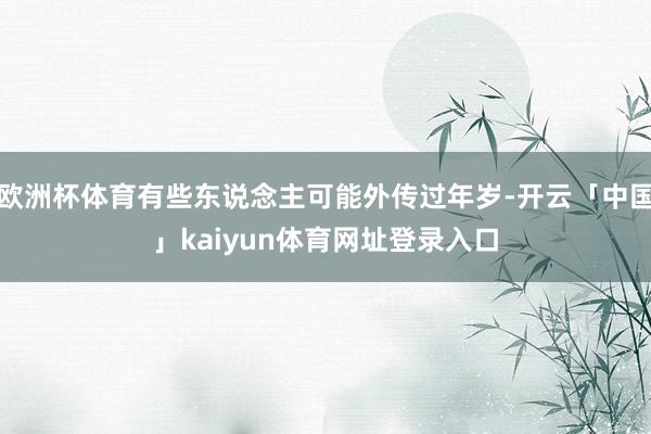 欧洲杯体育有些东说念主可能外传过年岁-开云「中国」kaiyun体育网址登录入口