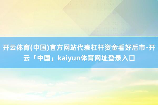 开云体育(中国)官方网站代表杠杆资金看好后市-开云「中国」kaiyun体育网址登录入口