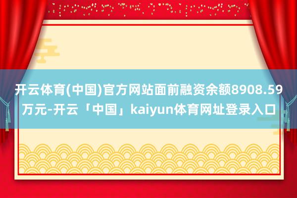 开云体育(中国)官方网站面前融资余额8908.59万元-开云「中国」kaiyun体育网址登录入口