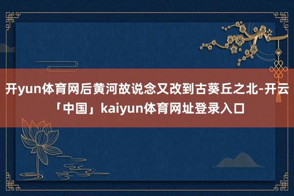 开yun体育网后黄河故说念又改到古葵丘之北-开云「中国」kaiyun体育网址登录入口