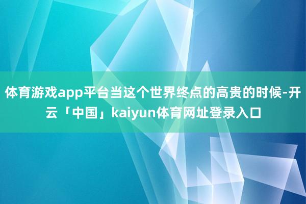体育游戏app平台当这个世界终点的高贵的时候-开云「中国」kaiyun体育网址登录入口