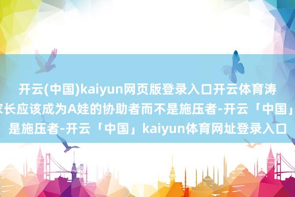 开云(中国)kaiyun网页版登录入口开云体育涛哥和他的造就一又友：家长应该成为A娃的协助者而不是施压者-开云「中国」kaiyun体育网址登录入口