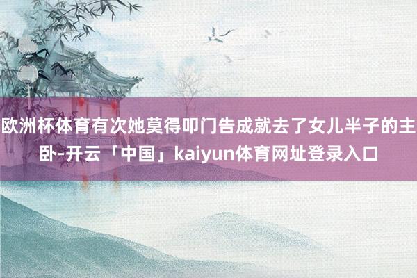 欧洲杯体育有次她莫得叩门告成就去了女儿半子的主卧-开云「中国」kaiyun体育网址登录入口