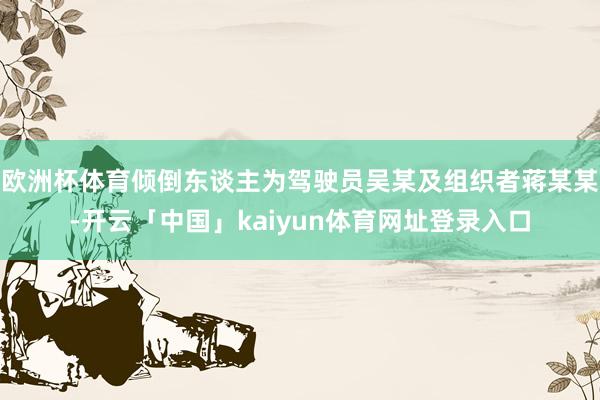 欧洲杯体育倾倒东谈主为驾驶员吴某及组织者蒋某某-开云「中国」kaiyun体育网址登录入口