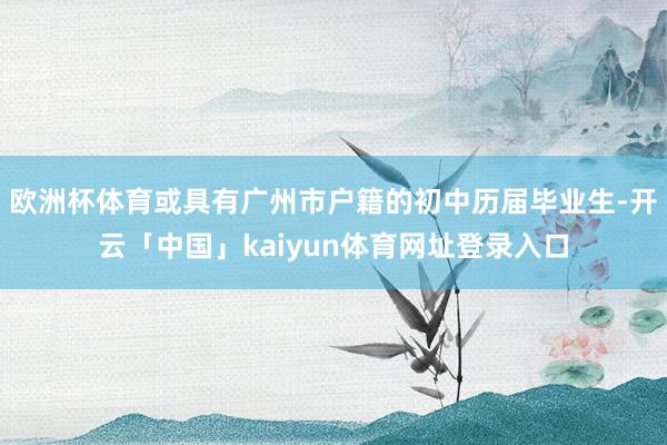 欧洲杯体育或具有广州市户籍的初中历届毕业生-开云「中国」kaiyun体育网址登录入口