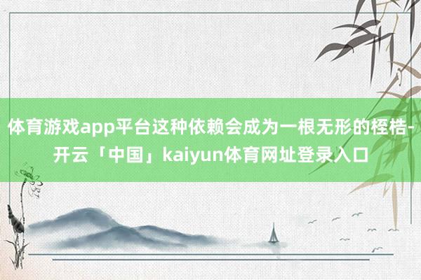 体育游戏app平台这种依赖会成为一根无形的桎梏-开云「中国」kaiyun体育网址登录入口