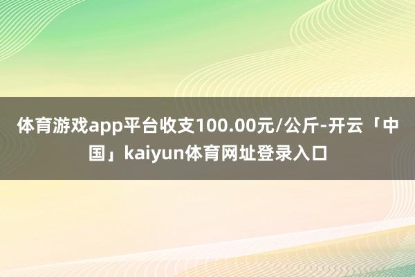 体育游戏app平台收支100.00元/公斤-开云「中国」kaiyun体育网址登录入口